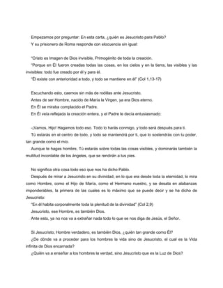 Empezamos por preguntar: En esta carta, ¿quién es Jesucristo para Pablo?
   Y su prisionero de Roma responde con elocuencia sin igual:


   “Cristo es Imagen de Dios invisible, Primogénito de toda la creación.
   “Porque en Él fueron creadas todas las cosas, en los cielos y en la tierra, las visibles y las
invisibles: todo fue creado por él y para él.
   “Él existe con anterioridad a todo, y todo se mantiene en él” (Col 1,13-17)


   Escuchando esto, caemos sin más de rodillas ante Jesucristo.
   Antes de ser Hombre, nacido de María la Virgen, ya era Dios eterno.
   En Él se miraba complacido el Padre.
   En Él veía reflejada la creación entera, y el Padre le decía entusiasmado:


   -¡Vamos, Hijo! Hagamos todo eso. Todo lo harás conmigo, y todo será después para ti.
   Tú estarás en el centro de todo, y todo se mantendrá por ti, que lo sostendrás con tu poder,
tan grande como el mío.
   Aunque te hagas hombre, Tú estarás sobre todas las cosas visibles, y dominarás también la
multitud incontable de los ángeles, que se rendirán a tus pies.


   No significa otra cosa todo eso que nos ha dicho Pablo.
   Después de mirar a Jesucristo en su divinidad, en lo que era desde toda la eternidad, lo mira
como Hombre, como el Hijo de María, como el Hermano nuestro, y se desata en alabanzas
imponderables, la primera de las cuales es lo máximo que se puede decir y se ha dicho de
Jesucristo:
   “En él habita corporalmente toda la plenitud de la divinidad” (Col 2,9)
   Jesucristo, ese Hombre, es también Dios.
   Ante esto, ya no nos va a extrañar nada todo lo que se nos diga de Jesús, el Señor.


   Si Jesucristo, Hombre verdadero, es también Dios, ¿quién tan grande como Él?
   ¿De dónde va a proceder para los hombres la vida sino de Jesucristo, el cual es la Vida
infinita de Dios encarnada?
   ¿Quién va a enseñar a los hombres la verdad, sino Jesucristo que es la Luz de Dios?
 