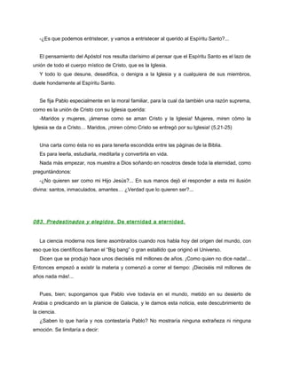 -¿Es que podemos entristecer, y vamos a entristecer al querido al Espíritu Santo?...


   El pensamiento del Apóstol nos resulta clarísimo al pensar que el Espíritu Santo es el lazo de
unión de todo el cuerpo místico de Cristo, que es la Iglesia.
   Y todo lo que desune, desedifica, o denigra a la Iglesia y a cualquiera de sus miembros,
duele hondamente al Espíritu Santo.


   Se fija Pablo especialmente en la moral familiar, para la cual da también una razón suprema,
como es la unión de Cristo con su Iglesia querida:
   -Maridos y mujeres, ¡ámense como se aman Cristo y la Iglesia! Mujeres, miren cómo la
Iglesia se da a Cristo… Maridos, ¡miren cómo Cristo se entregó por su Iglesia! (5,21-25)


   Una carta como ésta no es para tenerla escondida entre las páginas de la Biblia.
   Es para leerla, estudiarla, meditarla y convertirla en vida.
   Nada más empezar, nos muestra a Dios soñando en nosotros desde toda la eternidad, como
preguntándonos:
   -¿No quieren ser como mi Hijo Jesús?... En sus manos dejó el responder a esta mi ilusión
divina: santos, inmaculados, amantes… ¿Verdad que lo quieren ser?...




083. Predestinados y elegidos. De eternidad a eternidad.


   La ciencia moderna nos tiene asombrados cuando nos habla hoy del origen del mundo, con
eso que los científicos llaman el “Big bang” o gran estallido que originó el Universo.
   Dicen que se produjo hace unos dieciséis mil millones de años. ¡Como quien no dice nada!...
Entonces empezó a existir la materia y comenzó a correr el tiempo: ¡Dieciséis mil millones de
años nada más!...


   Pues, bien; supongamos que Pablo vive todavía en el mundo, metido en su desierto de
Arabia o predicando en la planicie de Galacia, y le damos esta noticia, este descubrimiento de
la ciencia.
   ¿Saben lo que haría y nos contestaría Pablo? No mostraría ninguna extrañeza ni ninguna
emoción. Se limitaría a decir:
 