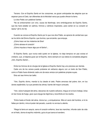 Tercero. Con el Espíritu Santo en los corazones, se gozan anticipadas las alegrías que se
esperan para el Cielo, tan diferentes de la felicidad vana que puede ofrecer la tierra.
   Lo dice Pablo con palabras fuertes:
   “No se emborrachen con vino, causa de libertinaje, sino embriáguense de Espíritu Santo,
que les hará estallar en salmos, himnos y cánticos inspirados, para cantar en su corazón al
Señor” (Ef 5,18-19)


   Cuando se conoce al Espíritu Santo por lo que nos dice Pablo, se aprecia de verdad eso que
se ha dicho del Divino Espíritu: que ilumina, que enciente, que empuja.
   ¡Cómo hace ver los misterios de Dios!
   ¡Cómo abrasa el corazón!
   ¡Cómo impulsa a hacer algo por el Señor!...


   El Espíritu Santo, que nunca está quieto en la Iglesia, no deja tampoco en paz ociosa al
cristiano, que, al dejarse guiar por el Espíritu, tiene siempre en sus labios la consabida plegaria:
¡Ven, Espíritu Santo!...


   Entre los himnos de la Liturgia de la Iglesia al Espíritu Santo hay uno precioso por demás.
   Cada uno de los versos puede probarse sin esfuerzo alguno con un texto de San Pablo,
como si Pablo fuera dictando cada uno de esos versos con palabras propias suyas.
   Dice así ese himno tan bello:


   “Ven, Espíritu divino, manda tu luz desde el cielo. Padre amoroso del pobre; don, en tus
dones espléndido; luz que penetra las almas; fuente del mayor consuelo.


   “Ven, dulce huésped del alma, descanso de nuestro esfuerzo, tregua en el duro trabajo, brisa
en las horas de fuego, gozo que enjuga las lágrimas y reconforta en los duelos.


   “Entra hasta el fondo del alma, divina luz, y enriquécenos. Mira el vacío del hombre, si tú le
faltas por dentro; mira el poder del pecado, cuando no envías tu aliento.


   “Riega la tierra en sequía, sana el corazón enfermo, lava las manchas, infunde calor de vida
en el hielo, doma el espíritu indómito, guía al que tuerce el sendero.
 