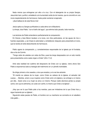 Nada menos que entregarse por ella a la cruz. Con el detergente de su propia Sangre,
Jesucristo lavó, purificó, embelleció a la humanidad caída de tal manera, que la convirtió en una
novia resplandeciente de hermosura, hasta poder exclamar enajenado:
   -¡Qué belleza la de esta Novia mía!


   Jesús aplica su Sangre purificadora a cada alma con el Bautismo.
   La limpia, dice Pablo, “con el baño del agua”, que elimina todo pecado, toda mancha.


   Los lectores de Pablo entendieron perfectamente la comparación.
   En Grecia y Asia Menor lavaban a la novia, con ritos particulares, en las aguas de ríos o
fuentes especiales, y así limpia la adornaban y embellecían después para presentarla al novio,
que la recibía al verla deslumbrante de hermosura.


   Pablo agarra la comparación, y, considerándose responsable de la Iglesia por él fundada,
dice a los de Corinto:
   “Tengo celos de ustedes con celos de Dios, pues los tengo desposados con un solo marido
para presentarlos como casta virgen a Cristo” (2Co 11,2)


   Ante esta realidad tan sublime del desposorio de Cristo con su Iglesia, viene ahora San
Pablo a exponernos toda su teología del matrimonio en un párrafo inolvidable.


   Se dirige primero a los casados, a los que ensalza y a la vez les advierte:
   “El marido es cabeza de la mujer, como Cristo es cabeza de la Iglesia, el salvador del
cuerpo…. Maridos, amen a sus mujeres como Cristo amó a la Iglesia y se entregó a sí mismo
por ella... Quien ama a su mujer se ama a sí mismo. Porque nadie aborrece jamás su propia
carne; sino que la alimenta y la cuida con cariño, lo mismo que Cristo a la Iglesia”…


   ¡Hay que ver lo que Pablo pide a los maridos, para ser imitadores de lo que Cristo hizo y
sigue haciendo por su Iglesia!...
   Siguiendo estas pautas de Pablo, el hombre con su machismo se convierte en el caballero
más galán…
 