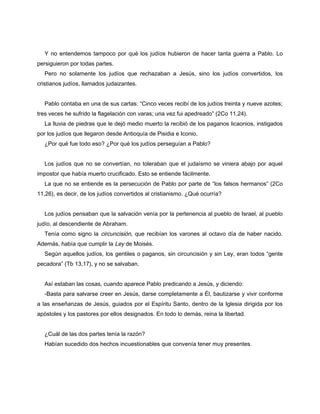 Y no entendemos tampoco por qué los judíos hubieron de hacer tanta guerra a Pablo. Lo
persiguieron por todas partes.
  Pero no solamente los judíos que rechazaban a Jesús, sino los judíos convertidos, los
cristianos judíos, llamados judaizantes.


  Pablo contaba en una de sus cartas: “Cinco veces recibí de los judíos treinta y nueve azotes;
tres veces he sufrido la flagelación con varas; una vez fui apedreado” (2Co 11,24).
  La lluvia de piedras que le dejó medio muerto la recibió de los paganos licaonios, instigados
por los judíos que llegaron desde Antioquía de Pisidia e Iconio.
  ¿Por qué fue todo eso? ¿Por qué los judíos perseguían a Pablo?


  Los judíos que no se convertían, no toleraban que el judaísmo se viniera abajo por aquel
impostor que había muerto crucificado. Esto se entiende fácilmente.
  La que no se entiende es la persecución de Pablo por parte de “los falsos hermanos” (2Co
11,26), es decir, de los judíos convertidos al cristianismo. ¿Qué ocurría?


  Los judíos pensaban que la salvación venía por la pertenencia al pueblo de Israel, al pueblo
judío, al descendiente de Abraham.
  Tenía como signo la circuncisión, que recibían los varones al octavo día de haber nacido.
Además, había que cumplir la Ley de Moisés.
  Según aquellos judíos, los gentiles o paganos, sin circuncisión y sin Ley, eran todos “gente
pecadora” (Tb 13,17), y no se salvaban.


  Así estaban las cosas, cuando aparece Pablo predicando a Jesús, y diciendo:
  -Basta para salvarse creer en Jesús, darse completamente a Él, bautizarse y vivir conforme
a las enseñanzas de Jesús, guiados por el Espíritu Santo, dentro de la Iglesia dirigida por los
apóstoles y los pastores por ellos designados. En todo lo demás, reina la libertad.


  ¿Cuál de las dos partes tenía la razón?
  Habían sucedido dos hechos incuestionables que convenía tener muy presentes.
 