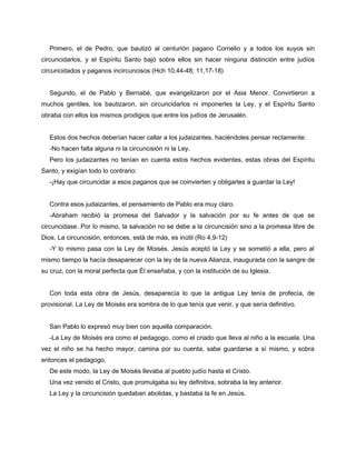 Primero, el de Pedro, que bautizó al centurión pagano Cornelio y a todos los suyos sin
circuncidarlos, y el Espíritu Santo bajó sobre ellos sin hacer ninguna distinción entre judíos
circuncidados y paganos incircuncisos (Hch 10,44-48; 11,17-18)


   Segundo, el de Pablo y Bernabé, que evangelizaron por el Asia Menor. Convirtieron a
muchos gentiles, los bautizaron, sin circuncidarlos ni imponerles la Ley, y el Espíritu Santo
obraba con ellos los mismos prodigios que entre los judíos de Jerusalén.


   Estos dos hechos deberían hacer callar a los judaizantes, haciéndoles pensar rectamente:
   -No hacen falta alguna ni la circuncisión ni la Ley.
   Pero los judaizantes no tenían en cuenta estos hechos evidentes, estas obras del Espíritu
Santo, y exigían todo lo contrario:
   -¡Hay que circuncidar a esos paganos que se coinvierten y obligarles a guardar la Ley!


   Contra esos judaizantes, el pensamiento de Pablo era muy claro.
   -Abraham recibió la promesa del Salvador y la salvación por su fe antes de que se
circuncidase. Por lo mismo, la salvación no se debe a la circuncisión sino a la promesa libre de
Dios. La circuncisión, entonces, está de más, es inútil (Ro 4,9-12)
   -Y lo mismo pasa con la Ley de Moisés. Jesús aceptó la Ley y se sometió a ella, pero al
mismo tiempo la hacía desaparecer con la ley de la nueva Alianza, inaugurada con la sangre de
su cruz, con la moral perfecta que Él enseñaba, y con la institución de su Iglesia.


   Con toda esta obra de Jesús, desaparecía lo que la antigua Ley tenía de profecía, de
provisional. La Ley de Moisés era sombra de lo que tenía que venir, y que sería definitivo.


   San Pablo lo expresó muy bien con aquella comparación.
   -La Ley de Moisés era como el pedagogo, como el criado que lleva al niño a la escuela. Una
vez el niño se ha hecho mayor, camina por su cuenta, sabe guardarse a sí mismo, y sobra
entonces el pedagogo.
   De este modo, la Ley de Moisés llevaba al pueblo judío hasta el Cristo.
   Una vez venido el Cristo, que promulgaba su ley definitiva, sobraba la ley anterior.
   La Ley y la circuncisión quedaban abolidas, y bastaba la fe en Jesús.
 