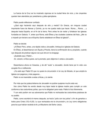 La fuerza de la Cruz se ha mostrado vigorosa en la ciudad llena de vicio, y los creyentes
quedan bien atendidos por presbíteros y jefes ejemplares.


   Pablo puede reflexionar confiado:
   -¿Qué sigo haciendo aquí después de año y medio? En Grecia, sin ninguna ciudad
importante fuera de Atenas y Corinto, ya no me queda nada que hacer. Roma..., Roma…, y
después hasta España, en el fin de la tierra. Pero antes he de visitar y fortalecer las iglesias
fundadas en Galacia. Y, antes que Roma, está Éfeso y las ciudades costeras del Asia. ¿Me va
a impedir por tercera vez el Espíritu Santo establecer en Éfeso la Iglesia?...


   Pablo se decide:
   -¡A Éfeso! Pero, antes, una rápida visita a Jerusalén, Antioquía e iglesias de Galacia.
   En Éfeso, al desembarcar con Áquila y Priscila, tiene la confirmación de su propósito, cuando
oye después de predicar alguna vez que otra en la sinagoga:
   -¡Quédate aquí, Pablo!...
   -Sí, volveré, si Dios quiere, se lo prometo; pero déjenme ir antes a Jerusalén.


   Desembarca ahora en Cesarea, y de allí “sube” a Jerusalén, donde tiene por lo visto una
acogida fría o indiferente:
   -¡Ya está aquí Pablo! El que no quiere la circuncisión ni la Ley de Moisés, el que amplía la
Iglesia con paganos y más paganos…
   Pablo no es insensible a estas críticas, y lo siente.


   Por más que los judeocristianos de Jerusalén no podían quejarse mucho esta vez.
   Ven cómo Pablo ha venido desde muy lejos hasta la Iglesia madre para cumplir un voto
conforme a las costumbres judías, que no le obligaban para nada. Pablo lo hizo libremente.
   Y con esto podían ver sus adversarios que Pablo no rechazaba las costumbres piadosas de
su pueblo.
   Pablo, como escribirá él mismo después, se hacía “judío con los judíos” a fin de ganarlos a
todos para Cristo (1Co 9,20). Lo que rechazaba era la circuncisión y la Ley como obligatorias
para los que habían recibido la fe y el Bautismo del Señor Jesús.
 