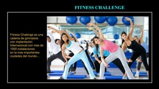 FITNESS CHALLENGE 
Fitness Chalenge es una 
cadena de gimnasios 
con implantación 
Internacional con mas de 
1000 instalaciones 
en la mas importantes 
ciudades del mundo... 
 
