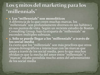  1. Los “millennials” son monolíticos
  A diferencia de lo que creen muchas marcas, los
  “millennials” son profundamente diversos en sus hábitos y
  en sus puntos de vista. Según un reciente estudio de Boston
  Consulting Group, bajo la etiqueta de “millennials” se
  esconden múltiples subrazas.
 2. Sólo se puede llegar a los “millennials” a través de
  los social media
  Es cierto que los “millennials” son más proclives que otros
  grupos demográficos a interactuar con las marcas que
  aman a través de los social media, pero lo que muchos
  olvidan es que la mecha del amor entre “millennials” y
  “marcas” estaba prendida mucho antes del advenimiento
  de los social media
 