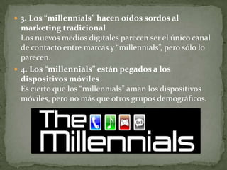  3. Los “millennials” hacen oídos sordos al
  marketing tradicional
  Los nuevos medios digitales parecen ser el único canal
  de contacto entre marcas y “millennials”, pero sólo lo
  parecen.
 4. Los “millennials” están pegados a los
  dispositivos móviles
  Es cierto que los “millennials” aman los dispositivos
  móviles, pero no más que otros grupos demográficos.
 