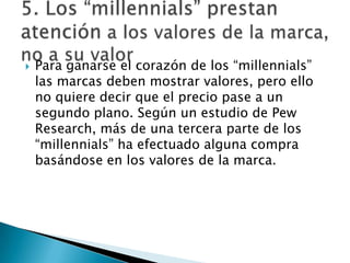    Para ganarse el corazón de los “millennials”
    las marcas deben mostrar valores, pero ello
    no quiere decir que el precio pase a un
    segundo plano. Según un estudio de Pew
    Research, más de una tercera parte de los
    “millennials” ha efectuado alguna compra
    basándose en los valores de la marca.
 