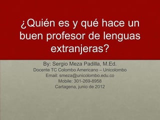 ¿Quién es y qué hace un
buen profesor de lenguas
      extranjeras?
      By: Sergio Meza Padilla, M.Ed.
  Docente TC Colombo Americano – Unicolombo
       Email: smeza@unicolombo.edu.co
             Mobile: 301-269-8958
           Cartagena, junio de 2012
 