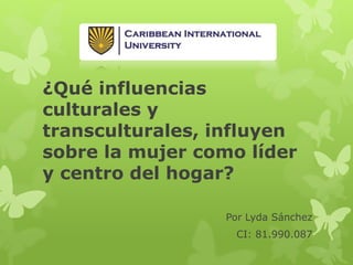 ¿Qué influencias
culturales y
transculturales, influyen
sobre la mujer como líder
y centro del hogar?
Por Lyda Sánchez
CI: 81.990.087
 