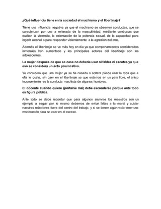 ¿Qué influencia tiene en la sociedad el machismo y el libertinaje?
Tiene una influencia negativa ya que el machismo se observan conductas, que se
caracterizan por una a reiterada de la masculinidad; mediante conductas que
exaltan la violencia, la ostentación de la potencia sexual, de la capacidad para
ingerir alcohol o para responder violentamente a la agresión del otro.
Además el libertinaje se ve más hoy en día ya que comportamientos considerados
inmorales han aumentado y los principales actores del libertinaje son los
adolescentes.
La mujer después de que se casa no debería usar ni faldas ni escotes ya que
eso se considera un acto provocativo.
Yo considero que una mujer ya se ha casada o soltera puede usar la ropa que a
ella le guste, sin caer en el libertinaje ya que estamos en un país libre, el único
inconveniente es la conducta machista de algunos hombres.
El docente cuando quiere (portarse mal) debe esconderse porque ante todo
es figura pública.
Ante todo se debe recordar que para algunos alumnos los maestros son un
ejemplo a seguir por lo mismo debemos de evitar faltas a la moral y cuidar
nuestras relaciones fuera del centro del trabajo, y si se tienen algún vicio tener una
moderación para no caer en el exceso.
 