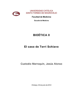 UNIVERSIDAD CATÓLICA
    SANTO TORIBIO DE MOGROVEJO

        Facultad de Medicina
           Escuela de Medicina




          BIOÉTICA II



  El caso de Terri Schiavo




Custodio Marroquín, Jesús Alonso




        Chiclayo, 04 de junio de 2012
 