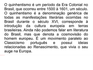O quinhentismo é um período da Era Colonial no Brasil, que ocorreu entre 1500 à 1601, um século. O quinhentismo é a denominação genérica de todas as manifestações literárias ocorridas no Brasil durante o século XVI, corresponde à introdução da cultura europeia em terras brasileiras. Ainda não podemos falar em literatura do Brasil, mas que denota a cosmovisão do homem europeu. É um movimento paralelo ao Classicismo português e possui ideias relacionadas ao Renascimento, que vivia o seu auge na Europa. 
