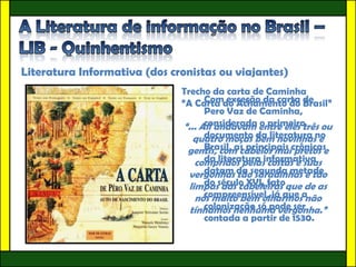 Literatura Informativa (dos cronistas ou viajantes)
                              Trecho da carta de Caminha
                              “A Carta do Achamento do de
                                     Com exceção da carta Brasil”
                                     Pero Vaz de Caminha,
                                     considerada o primeiro
                               “... Ali andavam entre eles três ou
                                  quatro moças bem novinhasno
                                     documento da literatura e
                                gentis, com cabelos muicrônicas
                                     Brasil, as principais pretos e
                                  compridos pelasinformativa
                                     da literatura costas e suas
                                vergonhas da segunda metade
                                     datam tão saradinhas e tão
                                limpasséculo XVI, fatoque de as
                                     do das cabeleiras
                                  nós muito bem olharmosa
                                     compreensível, já que não
                                     colonização só pode ser
                                 tínhamos nenhuma vergonha.”
                                     contada a partir de 1530.
 