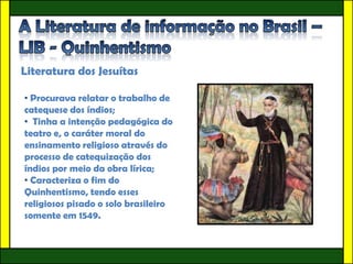 Literatura dos Jesuítas

• Procurava relatar o trabalho de
catequese dos índios;
• Tinha a intenção pedagógica do
teatro e, o caráter moral do
ensinamento religioso através do
processo de catequização dos
índios por meio da obra lírica;
• Caracteriza o fim do
Quinhentismo, tendo esses
religiosos pisado o solo brasileiro
somente em 1549.
 