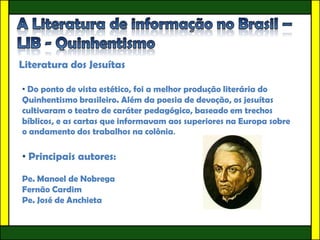 Literatura dos Jesuítas

• Do ponto de vista estético, foi a melhor produção literária do
Quinhentismo brasileiro. Além da poesia de devoção, os jesuítas
cultivaram o teatro de caráter pedagógico, baseado em trechos
bíblicos, e as cartas que informavam aos superiores na Europa sobre
o andamento dos trabalhos na colônia.

• Principais autores:

Pe. Manoel de Nobrega
Fernão Cardim
Pe. José de Anchieta
 