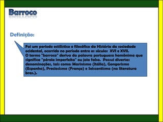 Definição:

      Foi um período estilístico e filosófico da História da sociedade
      ocidental, ocorrido no período entre os séculos XVI e XVII.
      O termo "barroco" deriva da palavra portuguesa homônima que
      significa "pérola imperfeita" ou joia falsa. Possui divertas
      denominações, tais como: Marinismo (Itália), Gongorismo
      (Espanha), Preciosismo (França) e Seiscentismo (na literatura
      bras.).
 