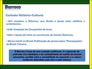 Contexto Histórico-Cultural
• 1517: acontece a Reforma, que divide a Igreja entre católicos e
protestantes;

•1540: fundação da Companhia de Jesus;

•1563: a Igreja dá início ao movimento da Contra-Reforma;

• Marco inicial no Brasil: Publicação do poema épico “Prosopopéia”,
de Bento Teixeira.

       O Barroco é fruto de uma contexto conflituoso, é a expressão da
     profunda crise ideológica e da multiplicidade de espírito do homem
     seiscentista, perdido entre a mentalidade em expansão e os valores
                medievais defendidos pelo clero e pela nobreza.
 