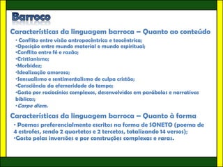 Características da linguagem barroca – Quanto ao conteúdo
 • Conflito entre visão antropocêntrica e teocêntrica;
 •Oposição entre mundo material e mundo espiritual;
 •Conflito entre fé e razão;
 •Cristianismo;
 •Morbidez;
 •Idealização amorosa;
 •Sensualismo e sentimentalismo de culpa cristão;
 •Consciência da efemeridade do tempo;
 •Gosto por raciocínios complexos, desenvolvidos em parábolas e narrativas
 bíblicas;
 •Carpe diem.
Características da linguagem barroca – Quanto à forma
• Poemas preferencialmente escritos na forma de SONETO (poema de
4 estrofes, sendo 2 quartetos e 2 tercetos, totalizando 14 versos);
•Gosto pelas inversões e por construções complexas e raras.
 