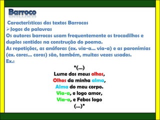 Características dos textos Barrocos
Jogos de palavras
Os autores barrocos usam frequentemente os trocadilhos e
duplos sentidos na construção do poema.
As repetições, as anáforas (ex. via-a… via-a) e as paronímias
(ex. cores… coros) são, também, muitas vezes usados.
Ex.:
                              “(…)
                      Lume dos meus olhos,
                     Olhos da minha alma,
                       Alma do meu corpo.
                       Via-a, e logo amor,
                       Via-a, e Febos logo
                              (…)”
 