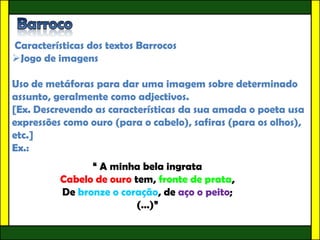 Características dos textos Barrocos
Jogo de imagens

Uso de metáforas para dar uma imagem sobre determinado
assunto, geralmente como adjectivos.
[Ex. Descrevendo as características da sua amada o poeta usa
expressões como ouro (para o cabelo), safiras (para os olhos),
etc.]
Ex.:
                “ A minha bela ingrata
          Cabelo de ouro tem, fronte de prata,
          De bronze o coração, de aço o peito;
                          (…)”
 