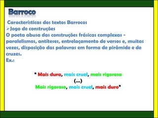 Características dos textos Barrocos
Jogo de construções
O poeta abusa das construções frásicas complexas -
paralelismos, antíteses, entrelaçamento de versos e, muitas
vezes, disposição das palavras em forma de pirâmide e de
cruzes.
Ex.:

            “ Mais dura, mais cruel, mais rigorosa
                            (…)
            Mais rigoroso, mais cruel, mais duro”
 