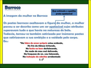 Que estimula o apetite:
                                           prato apetecível
A imagem da mulher no Barroco

Os poetas barrocos exaltavam a figura da mulher, a mulher
passou a ser descrita como um ser apetecível cujos atributos
superavam tudo o que havia na natureza de belo.
Todavia, tornou-se também satirizada por inúmeros poetas
que satirizavam a sua ambição e a vaidade pelo corpo.
Ex.:
            “Na febre do amor-próprio estou ardendo,
                   No frio da tibieza tiritando,
                 No fastio ao bem desfalecendo,
                 Na sezão do meu mal delirando,
               Na fraqueza do ser, vou falecendo,
              Na inchação da soberba arrebentado
                               (…)”
 