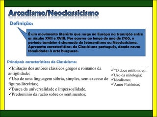 Definição:
            É um movimento literário que surge na Europa na transição entre
            os séculos XVII e XVIII. Por ocorrer ao longo do ano de 1700, o
            período também é chamado de Setecentismo ou Neoclasicismo.
            Apresenta características do Classicismo português, dando novas
            tonalidades à arte burguesa.

Principais características do Classicismo:
Imitação dos autores clássicos gregos e romanos da      “O doce estilo novo;
antigüidade;                                             Uso da mitologia;
Uso de uma linguagem sóbria, simples, sem excesso de    Idealismo;
figuras literárias;                                      Amor Platônico;
Busca da universalidade e impessoalidade.
Predomínio da razão sobre os sentimentos;
 