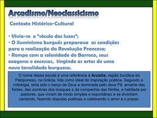 Contexto Histórico-Cultural

• Vivia-se o “século das luzes”;
• O iluminismo burguês preparava as condições
para a realização da Revolução Francesa;
• Rompe com a solenidade do Barroco, seus
exageros e excessos, tingindo as artes de uma
nova tonalidade burguesa.
     O nome dessa escola é uma referência à Arcádia, região bucólica do
   Peloponeso, na Grécia, tida como ideal de inspiração poética. Segundo a
  mitologia, teria sido o berço de Zeus e dominada pelo deus Pã amante das
 fontes, das sombras dos bosques e da companhia das Ninfas, e habitada por
      pastores, que viviam de modo simples e espontâneo e se divertiam
     cantando, fazendo disputas poéticas e celebrando o amor e o prazer.
 