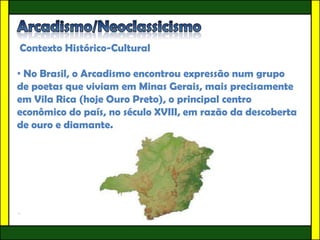 Contexto Histórico-Cultural

• No Brasil, o Arcadismo encontrou expressão num grupo
de poetas que viviam em Minas Gerais, mais precisamente
em Vila Rica (hoje Ouro Preto), o principal centro
econômico do país, no século XVIII, em razão da descoberta
de ouro e diamante.




•
 