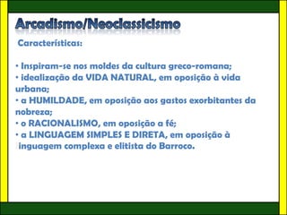 Características:

• Inspiram-se nos moldes da cultura greco-romana;
• idealização da VIDA NATURAL, em oposição à vida
urbana;
• a HUMILDADE, em oposição aos gastos exorbitantes da
nobreza;
• o RACIONALISMO, em oposição a fé;
• a LINGUAGEM SIMPLES E DIRETA, em oposição à
linguagem complexa e elitista do Barroco.
 