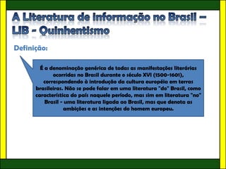 Definição:

        É a denominação genérica de todas as manifestações literárias
             ocorridas no Brasil durante o século XVI (1500-1601),
         correspondendo à introdução da cultura européia em terras
      brasileiras. Não se pode falar em uma literatura "do" Brasil, como
      característica do país naquele período, mas sim em literatura "no"
          Brasil - uma literatura ligada ao Brasil, mas que denota as
                  ambições e as intenções do homem europeu.
 