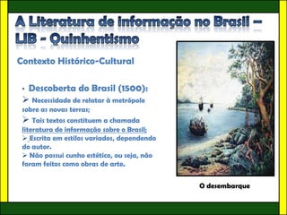 Contexto Histórico-Cultural

 •Descoberta do Brasil (1500):
  Necessidade de relatar à metrópole
 sobre as novas terras;
  Tais textos constituem a chamada
 literatura de informação sobre o Brasil;
  Escrita em estilos variados, dependendo
 do autor.
  Não possui cunho estético, ou seja, não
 foram feitos como obras de arte.


                                             O desembarque
 