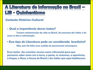 Contexto Histórico-Cultural

 •   Qual a importância desses textos?
          Trazem conhecimento da vida no Brasil, da presença dos índios e de
 como se deu a colonização.

 • Esse tipo de Literatura pode ser considerada brasileira?
          Não, pois foi feita num sentido de pensamento estrangeiro.

 Esses textos dos cronistas servem como referencial para que
 possamos saber como era a terra, a gente, os costumes, a aparência,
 a língua, a flora, a fauna do Brasil e dos índios que aqui habitavam.
 