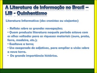 Literatura Informativa (dos cronistas ou viajantes)

 • Reflete sobre as grandes navegações;
 • Quem produzia literatura naquele período estava com
 os olhos voltados para as riquezas materiais (ouro, prata,
 ferro, madeira, etc.);
 • Exaltava a terra;
 • Uso exagerado de adjetivos, para ampliar a visão sobre
 a nova terra.
 • De grande importância histórica.
 