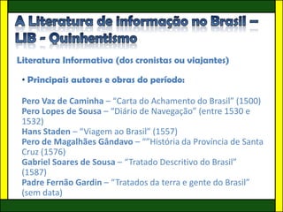 Literatura Informativa (dos cronistas ou viajantes)

 • Principais autores e obras do período:

 Pero Vaz de Caminha – “Carta do Achamento do Brasil” (1500)
 Pero Lopes de Sousa – “Diário de Navegação” (entre 1530 e
 1532)
 Hans Staden – “Viagem ao Brasil” (1557)
 Pero de Magalhães Gândavo – “”História da Província de Santa
 Cruz (1576)
 Gabriel Soares de Sousa – “Tratado Descritivo do Brasil”
 (1587)
 Padre Fernão Gardin – “Tratados da terra e gente do Brasil”
 (sem data)
 