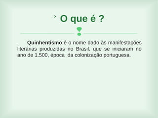 
Quinhentismo é o nome dado às manifestações
literárias produzidas no Brasil, que se iniciaram no
ano de 1.500, época da colonização portuguesa.
˃ O que é ?
 