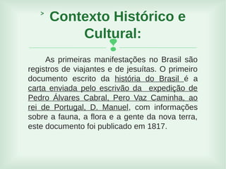 
As primeiras manifestações no Brasil são
registros de viajantes e de jesuítas. O primeiro
documento escrito da história do Brasil é a
carta enviada pelo escrivão da expedição de
Pedro Álvares Cabral, Pero Vaz Caminha, ao
rei de Portugal, D. Manuel, com informações
sobre a fauna, a flora e a gente da nova terra,
este documento foi publicado em 1817.
˃ Contexto Histórico e
Cultural:
 
