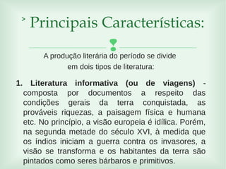 A produção literária do período se divide
em dois tipos de literatura:
1. Literatura informativa (ou de viagens) -
composta por documentos a respeito das
condições gerais da terra conquistada, as
prováveis riquezas, a paisagem física e humana
etc. No princípio, a visão europeia é idílica. Porém,
na segunda metade do século XVI, à medida que
os índios iniciam a guerra contra os invasores, a
visão se transforma e os habitantes da terra são
pintados como seres bárbaros e primitivos.
˃ Principais Características:
 