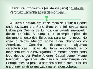 
Literatura informativa (ou de viagens) : Carta de
Pero Vaz Caminha ao rei de Portugal.
A Carta é datada em 1° de maio de 1500; a cidade
onde estavam era Porto Seguro, e foi levada para
Lisboa por Gaspar de Lemos, um grande navegador
desse período. A carta é o exemplo típico do
deslumbramento dos Europeus para com o novo. No
caso o “Novo Mundo” como eram chamadas as
Américas. Caminha documenta algumas
características físicas da terra encontrada e o
momento em que enxergaram um monte, denominado
logo depois por Pedro Álvares Cabral como “Monte
Pascoal”. Logo após, ele narra o desembarque dos
Portugueses na praia, o primeiro contato com os índios
e a primeira missa realizada na terra descoberta.
 