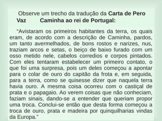 
Observe um trecho da tradução da Carta de Pero
Vaz Caminha ao rei de Portugal:
“Avistaram os primeiros habitantes da terra, os quais
eram, de acordo com a descrição de Caminha, pardos,
um tanto avermelhados, de bons rostos e narizes, nus,
traziam arcos e setas, o beiço de baixo furado com um
osso metido nele, cabelos corredios e corpos pintados.
Com eles tentaram estabelecer um primeiro contato, o
que foi uma surpresa, pois um deles começou a apontar
para o colar de ouro do capitão da frota e, em seguida,
para a terra, como se quisesse dizer que naquela terra
havia ouro. A mesma coisa ocorreu com o castiçal de
prata e o papagaio. Ao verem coisas que não conheciam,
faziam sinais, dando-se a entender que queriam propor
uma troca. Conclui-se então que desta forma começou a
troca de ouro, prata e madeira por quinquilharias vindas
da Europa.”
 
