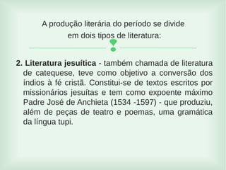 
A produção literária do período se divide
em dois tipos de literatura:
2. Literatura jesuítica - também chamada de literatura
de catequese, teve como objetivo a conversão dos
índios à fé cristã. Constitui-se de textos escritos por
missionários jesuítas e tem como expoente máximo
Padre José de Anchieta (1534 -1597) - que produziu,
além de peças de teatro e poemas, uma gramática
da língua tupi.
 