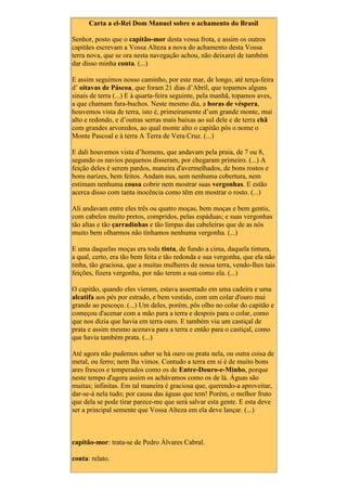 Carta a el-Rei Dom Manuel sobre o achamento do Brasil
Senhor, posto que o capitão-mor desta vossa frota, e assim os outros
capitães escrevam a Vossa Alteza a nova do achamento desta Vossa
terra nova, que se ora nesta navegação achou, não deixarei de também
dar disso minha conta. (...)
E assim seguimos nosso caminho, por este mar, de longo, até terça-feira
d’ oitavas de Páscoa, que foram 21 dias d’Abril, que topamos alguns
sinais de terra (...) E à quarta-feira seguinte, pela manhã, topamos aves,
a que chamam fura-buchos. Neste mesmo dia, a horas de véspera,
houvemos vista de terra, isto é, primeiramente d’um grande monte, mui
alto e redondo, e d’outras serras mais baixas ao sul dele e de terra chã
com grandes arvoredos, ao qual monte alto o capitão pôs o nome o
Monte Pascoal e à terra A Terra de Vera Cruz. (...)
E dali houvemos vista d’homens, que andavam pela praia, de 7 ou 8,
segundo os navios pequenos disseram, por chegaram primeiro. (...) A
feição deles é serem pardos, maneira d'avermelhados, de bons rostos e
bons narizes, bem feitos. Andam nus, sem nenhuma cobertura, nem
estimam nenhuma cousa cobrir nem mostrar suas vergonhas. E estão
acerca disso com tanta inocência como têm em mostrar o rosto. (...)
Ali andavam entre eles três ou quatro moças, bem moças e bem gentis,
com cabelos muito pretos, compridos, pelas espáduas; e suas vergonhas
tão altas e tão çarradinhas e tão limpas das cabeleiras que de as nós
muito bem olharmos não tínhamos nenhuma vergonha. (...)
E uma daquelas moças era toda tinta, de fundo a cima, daquela tintura,
a qual, certo, era tão bem feita e tão redonda e sua vergonha, que ela não
tinha, tão graciosa, que a muitas mulheres de nossa terra, vendo-lhes tais
feições, fizera vergonha, por não terem a sua como ela. (...)
O capitão, quando eles vieram, estava assentado em uma cadeira e uma
alcatifa aos pés por estrado, e bem vestido, com um colar d'ouro mui
grande ao pescoço. (...) Um deles, porém, pôs olho no colar do capitão e
começou d'acenar com a mão para a terra e despois para o colar, como
que nos dizia que havia em terra ouro. E também viu um castiçal de
prata e assim mesmo acenava para a terra e então para o castiçal, como
que havia também prata. (...)
Até agora não pudemos saber se há ouro ou prata nela, ou outra coisa de
metal, ou ferro; nem lha vimos. Contudo a terra em si é de muito bons
ares frescos e temperados como os de Entre-Douro-e-Minho, porque
neste tempo d'agora assim os achávamos como os de lá. Águas são
muitas; infinitas. Em tal maneira é graciosa que, querendo-a aproveitar,
dar-se-á nela tudo; por causa das águas que tem! Porém, o melhor fruto
que dela se pode tirar parece-me que será salvar esta gente. E esta deve
ser a principal semente que Vossa Alteza em ela deve lançar. (...)
capitão-mor: trata-se de Pedro Álvares Cabral.
conta: relato.
 