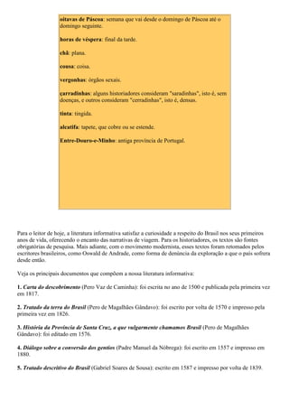 oitavas de Páscoa: semana que vai desde o domingo de Páscoa até o
domingo seguinte.
horas de véspera: final da tarde.
chã: plana.
cousa: coisa.
vergonhas: órgãos sexais.
çarradinhas: alguns historiadores consideram "saradinhas", isto é, sem
doenças, e outros consideram "cerradinhas", isto é, densas.
tinta: tingida.
alcatifa: tapete, que cobre ou se estende.
Entre-Douro-e-Minho: antiga província de Portugal.
Para o leitor de hoje, a literatura informativa satisfaz a curiosidade a respeito do Brasil nos seus primeiros
anos de vida, oferecendo o encanto das narrativas de viagem. Para os historiadores, os textos são fontes
obrigatórias de pesquisa. Mais adiante, com o movimento modernista, esses textos foram retomados pelos
escritores brasileiros, como Oswald de Andrade, como forma de denúncia da exploração a que o país sofrera
desde então.
Veja os principais documentos que compõem a nossa literatura informativa:
1. Carta do descobrimento (Pero Vaz de Caminha): foi escrita no ano de 1500 e publicada pela primeira vez
em 1817.
2. Tratado da terra do Brasil (Pero de Magalhães Gândavo): foi escrito por volta de 1570 e impresso pela
primeira vez em 1826.
3. História da Província de Santa Cruz, a que vulgarmente chamamos Brasil (Pero de Magalhães
Gândavo): foi editado em 1576.
4. Diálogo sobre a conversão dos gentios (Padre Manuel da Nóbrega): foi escrito em 1557 e impresso em
1880.
5. Tratado descritivo do Brasil (Gabriel Soares de Sousa): escrito em 1587 e impresso por volta de 1839.
 