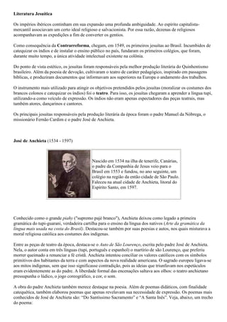 Literatura Jesuítica
Os impérios ibéricos continham em sua expansão uma profunda ambiguidade. Ao espírito capitalista-
mercantil associavam um certo ideal religioso e salvacionista. Por essa razão, dezenas de religiosos
acompanhavam as expedições a fim de converter os gentios.
Como consequência da Contrarreforma, chegam, em 1549, os primeiros jesuítas ao Brasil. Incumbidos de
catequizar os índios e de instalar o ensino público no país, fundaram os primeiros colégios, que foram,
durante muito tempo, a única atividade intelectual existente na colônia.
Do ponto de vista estético, os jesuítas foram responsáveis pela melhor produção literária do Quinhentismo
brasileiro. Além da poesia de devoção, cultivaram o teatro de caráter pedagógico, inspirado em passagens
bíblicas, e produziram documentos que informavam aos superiores na Europa o andamento dos trabalhos.
O instrumento mais utilizado para atingir os objetivos pretendidos pelos jesuítas (moralizar os costumes dos
brancos colonos e catequizar os índios) foi o teatro. Para isso, os jesuítas chegaram a aprender a língua tupi,
utilizando-a como veículo de expressão. Os índios não eram apenas espectadores das peças teatrais, mas
também atores, dançarinos e cantores.
Os principais jesuítas responsáveis pela produção literária da época foram o padre Manuel da Nóbrega, o
missionário Fernão Cardim e o padre José de Anchieta.
José de Anchieta (1534 - 1597)
Nascido em 1534 na ilha de tenerife, Canárias,
o padre da Companhia de Jesus veio para o
Brasil em 1553 e fundou, no ano seguinte, um
colégio na região da então cidade de São Paulo.
Faleceu na atual cidade de Anchieta, litoral do
Espírito Santo, em 1597.
Conhecido como o grande piahy ("supremo pajé branco"), Anchieta deixou como legado a primeira
gramática do tupi-guarani, verdadeira cartilha para o ensino da língua dos nativos (Arte da gramática da
língua mais usada na costa do Brasil). Destacou-se também por suas poesias e autos, nos quais misturava a
moral religiosa católica aos costumes dos indígenas.
Entre as peças de teatro da época, destaca-se o Auto de São Lourenço, escrita pelo padre José de Anchieta.
Nela, o autor conta em três línguas (tupi, português e espanhol) o martírio de são Lourenço, que preferiu
morrer queimado a renunciar a fé cristã. Anchieta intentou conciliar os valores católicos com os símbolos
primitivos dos habitantes da terra e com aspectos da nova realidade americana. O sagrado europeu ligava-se
aos mitos indígenas, sem que isso significasse contradição, pois as ideias que triunfavam nos espetáculos
eram evidentemente as do padre. A liberdade formal das encenações saltava aos olhos: o teatro anchietano
pressupunha o lúdico, o jogo coreográfico, a cor, o som.
A obra do padre Anchieta também merece destaque na poesia. Além de poemas didáticos, com finalidade
catequética, também elaborou poemas que apenas revelavam sua necessidade de expressão. Os poemas mais
conhecidos de José de Anchieta são: “Do Santíssimo Sacramento” e “A Santa Inês”. Veja, abaixo, um trecho
do poema:
 