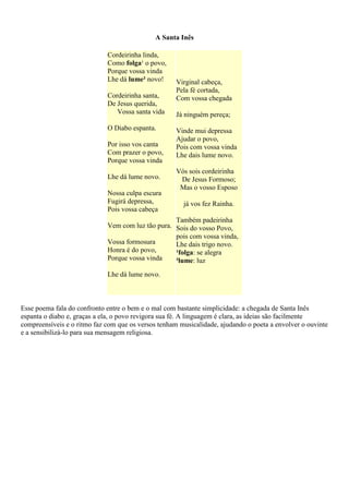 A Santa Inês
Cordeirinha linda,
Como folga¹ o povo,
Porque vossa vinda
Lhe dá lume² novo!
Cordeirinha santa,
De Jesus querida,
Vossa santa vida
O Diabo espanta.
Por isso vos canta
Com prazer o povo,
Porque vossa vinda
Lhe dá lume novo.
Nossa culpa escura
Fugirá depressa,
Pois vossa cabeça
Vem com luz tão pura.
Vossa formosura
Honra é do povo,
Porque vossa vinda
Lhe dá lume novo.
Virginal cabeça,
Pela fé cortada,
Com vossa chegada
Já ninguém pereça;
Vinde mui depressa
Ajudar o povo,
Pois com vossa vinda
Lhe dais lume novo.
Vós sois cordeirinha
De Jesus Formoso;
Mas o vosso Esposo
já vos fez Rainha.
Também padeirinha
Sois do vosso Povo,
pois com vossa vinda,
Lhe dais trigo novo.
¹folga: se alegra
²lume: luz
Esse poema fala do confronto entre o bem e o mal com bastante simplicidade: a chegada de Santa Inês
espanta o diabo e, graças a ela, o povo revigora sua fé. A linguagem é clara, as ideias são facilmente
compreensíveis e o ritmo faz com que os versos tenham musicalidade, ajudando o poeta a envolver o ouvinte
e a sensibilizá-lo para sua mensagem religiosa.
 