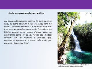 Ufanismo e preocupação mercantilista
Até agora, não pudemos saber se há ouro ou prata
nela, ou outra coisa de metal, ou ferro; nem lha
vimos. Contudo a terra em si é de muito bons ares
frescos e temperados como os de Entre-Douro-e-
Minho, porque neste tempo d'agora assim os
achávamos como os de lá. Águas são muitas;
infinitas. Em tal maneira é graciosa que,
querendo-a aproveitar, dar-se-á nela tudo; por
causa das águas que tem!
Imagem: Adelano Lázaro / Cachoeira de Santa Bárbara -
Cavalcante - Goiás - Brasil / Domínio Público
 