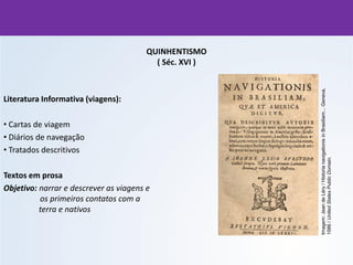 QUINHENTISMO
( Séc. XVI )
Literatura Informativa (viagens):
• Cartas de viagem
• Diários de navegação
• Tratados descritivos
Textos em prosa
Objetivo: narrar e descrever as viagens e
os primeiros contatos com a
terra e nativos
Imagem:
Jean
de
Léry
/
Historia
navigationis
in
Brasiliam...
Geneva,
1586
/
United
States
Public
Domain.
 