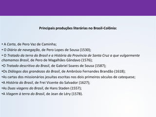 Principais produções literárias no Brasil-Colônia:
• A Carta, de Pero Vaz de Caminha;
• O Diário de navegação, de Pero Lopes de Sousa (1530);
• O Tratado da terra do Brasil e a História da Província de Santa Cruz a que vulgarmente
chamamos Brasil, de Pero de Magalhães Gândavo (1576);
•O Tratado descritivo do Brasil, de Gabriel Soares de Sousa (1587);
•Os Diálogos das grandezas do Brasil, de Ambrósio Fernandes Brandão (1618);
•As cartas dos missionários jesuítas escritas nos dois primeiros séculos de catequese;
•A História do Brasil, de Frei Vicente do Salvador (1627);
•As Duas viagens do Brasil, de Hans Staden (1557);
•A Viagem à terra do Brasil, de Jean de Léry (1578).
 
