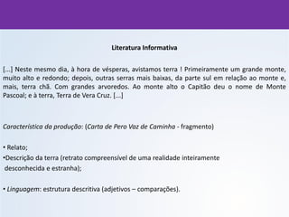 Literatura Informativa
[...] Neste mesmo dia, à hora de vésperas, avistamos terra ! Primeiramente um grande monte,
muito alto e redondo; depois, outras serras mais baixas, da parte sul em relação ao monte e,
mais, terra chã. Com grandes arvoredos. Ao monte alto o Capitão deu o nome de Monte
Pascoal; e à terra, Terra de Vera Cruz. [...]
Característica da produção: (Carta de Pero Vaz de Caminha - fragmento)
• Relato;
•Descrição da terra (retrato compreensível de uma realidade inteiramente
desconhecida e estranha);
• Linguagem: estrutura descritiva (adjetivos – comparações).
 