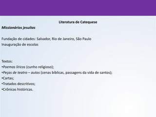 Literatura de Catequese
Missionários jesuítas
Fundação de cidades: Salvador, Rio de Janeiro, São Paulo
Inauguração de escolas
Textos:
•Poemas líricos (cunho religioso);
•Peças de teatro – autos (cenas bíblicas, passagens da vida de santos);
•Cartas;
•Tratados descritivos;
•Crônicas históricas.
 
